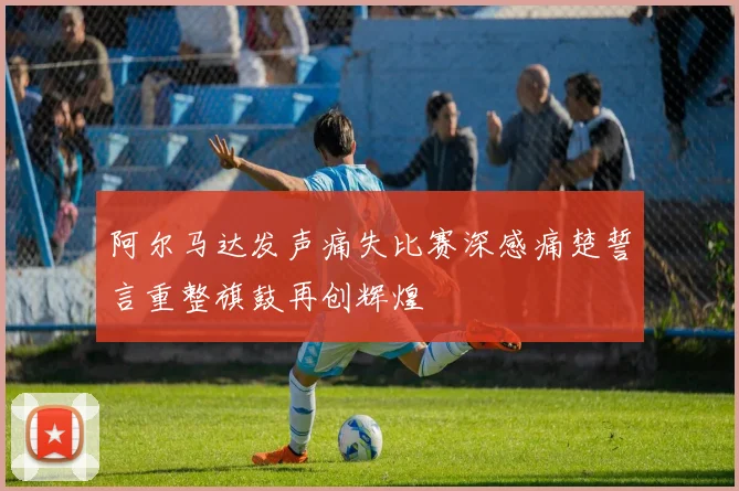 阿尔马达发声痛失比赛深感痛楚誓言重整旗鼓再创辉煌