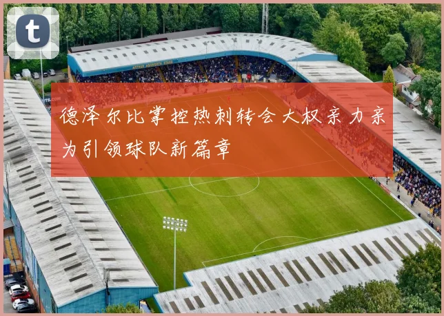 德泽尔比掌控热刺转会大权亲力亲为引领球队新篇章