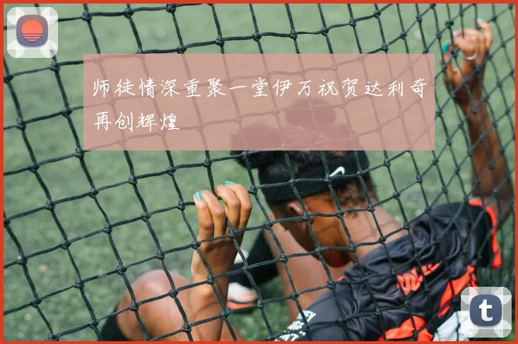 师徒情深重聚一堂伊万祝贺达利奇再创辉煌