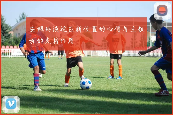 安佩姆谈适应新位置的心得与主教练的支持作用