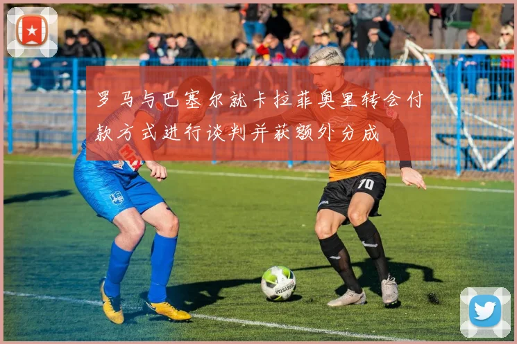 罗马与巴塞尔就卡拉菲奥里转会付款方式进行谈判并获额外分成