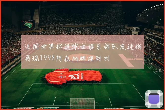 法国世界杯进球由俱乐部队友连线再现1998阿森纳辉煌时刻