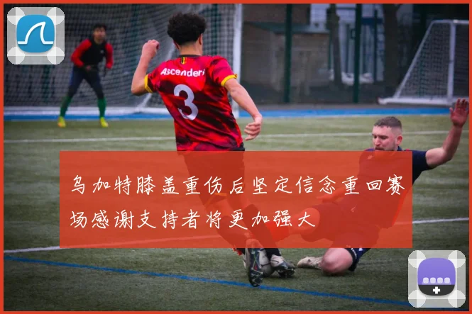 乌加特膝盖重伤后坚定信念重回赛场感谢支持者将更加强大