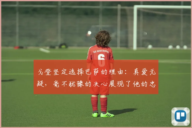 戈登坚定选择巴萨的理由：真爱无疑，毫不犹豫的决心展现了他的忠诚