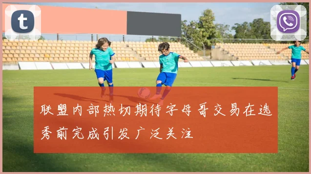 联盟内部热切期待字母哥交易在选秀前完成引发广泛关注