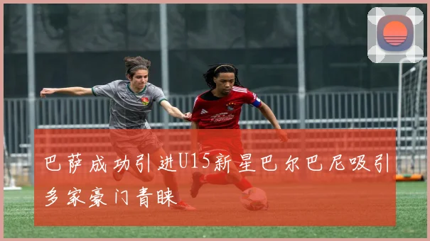 巴萨成功引进U15新星巴尔巴尼吸引多家豪门青睐