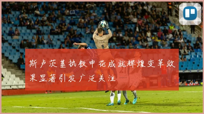 斯卢茨基执教申花成就辉煌变革效果显著引发广泛关注