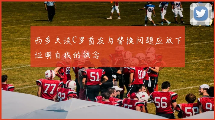 西多夫谈C罗首发与替换问题应放下证明自我的执念