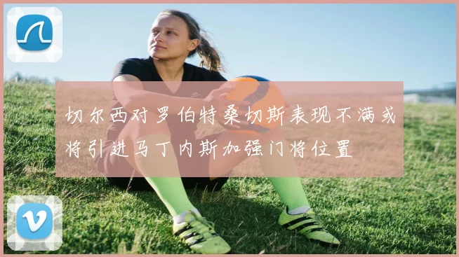 切尔西对罗伯特桑切斯表现不满或将引进马丁内斯加强门将位置