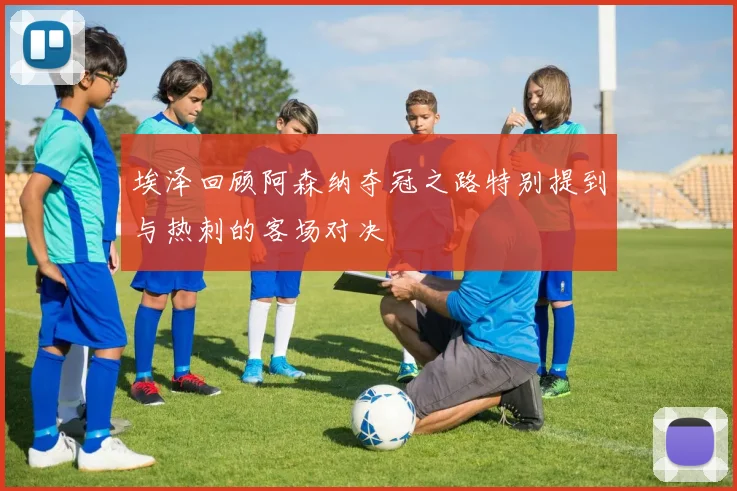 埃泽回顾阿森纳夺冠之路特别提到与热刺的客场对决