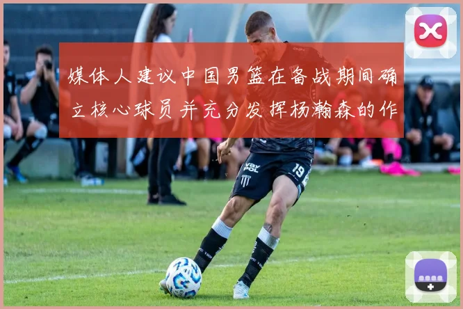 媒体人建议中国男篮在备战期间确立核心球员并充分发挥杨瀚森的作用